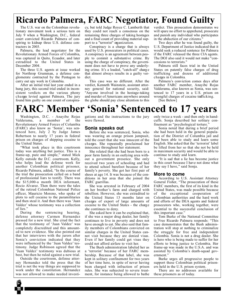 Ricardo Palmera, FARC Negotiator, Found Guilty  ‘The U.S. war on the Colombian revolu- tionary movement took a serious turn on July 9 when a Washington, D.C., federal court convicted Ricardo Palmera of con- spiring to kidnap three U.S. defense con- tractors in 2003  Palmera, the lead negotiator for the Revolutionsry Armed Forces of Colombia, was captured in Quito, Ecuador, and later extradited_to the United States in December 2004,  ‘The three US. agents at issue worked for Northrop Grumman, a defense con- elomerate contracted by the Peniagon to carry out spy work in Colombia.  ‘After an initial trial last year ended in a hung jury, this second trial ended in incon- sistent verdicts on the various_phony changs levied against Palmera. The jury found him guilty on one count of conspira-  ey, but told Judge Royee C. Lamberth that they could not reach a consensus on the remaining three charges of taking hostages. and a final count of providing material sup- Port o a "terrorist” aganization.  Conspiracy is a charge that is always used by U.S. prosecutors in political cases. Aconspiricy is an agreement between peo- Ple to commit a_substantive crime. By using the charge of conspiracy, the govern- ment does not have to prove any underly ing crime. I’ a loaded, “catch-all” charge that almost always results in a guilty ver- dict  “This case was no different. After the verdict, Kenneth Wainstein, assistant attor- ney general for national security, said “Anyone involved in the hostage-taking ‘and murder of Americans anywhere around the globe should pay close attention 1o this  verdict. This prosecution demonsirates we will spare no effort 10 apprehend, prosecute and punish any individual who participates in the abduction of our citizens.”  ‘Two days after he was found guilty, the U.S. Department of Justice indicated that it would seck a reduced sentence for Palmera if the FARC released the three CIA agens. ‘The DOJ also said it would not make “con- cessions to terrorists.”  Palmera still faces trial in the Untied States on patently false charges of drug trafficking and dozens of additional changs in Colombia.  Palmera’s conviction comes days after another FARC member, Anayibe Rojas Valderama, also known as Sonia, was sen- tenced to 17 years in a US. prison on wrongful charges of cocaine trficking.  [See Below]  FARC Member ‘Sonia’ Sentenced to 17 years  Washington, D.C. - Anayibe Rojas Valderama, 3 member of the Revolutionary Armed Forces of Columbia (FARC) also know as *Sonia’, was sen- tenced here, July 2 by Judge James Robertson o nearly 17 years in federal prison on charges of shipping cocaine o the United States.  “What took place in this courtroom today was anything but justice. This is a frame-up, pure and simple,” stated Mick Kelly outside the D.C. courtroom. Kelly, who helps lead the defense work for another Colombian political prisoner, Ricardo Palmera, added, “In the course of the trial the prosecution called on a band of professional liars to testify. There was the §15,000-2 month DEA informant, Rocio Alvarez. Then there were the tales of the retired Colombian National Police officer, Mauricio Moreno, who spoke of plots 10 sell cocaine 1o the paramilitaries and then steal it. And then there was *Juan Valdez” whose testimony was a collection of lies.”  During the sentencing hearing, defense_attorney Carmen Hernandes pressed for a new trial. She cited the fact that the testimony of “Juan Valdez’ was completely discredited and this amount- ed 1o new evidence. She also pointed out that her interviews with the jurors after Sonia’s_conviction indicated that they were influenced by the *Juan Valdez’ tes- timony. Judge Robinson agreed that the “Juan Valdez’ testimony was dubious at best, but then he ruled against a new trial.  Gutside the courtroom, defense attor- ney Hemandez told the press that the trial s not the way things are supposed to work under the constitution. Hernandez was not allowed to make needed investi-  gations and the instructions o the jury were flawed.  Sonia speaks out {old the court that she was innocent of the chargs. She repeatedly proclaimed. her  Sh related that she had been born t0 a {0 attend school barefoot because of her shoes at age 14. It was because of the on- FARC guerillas.  She was arrested in February of 2004 the United States 13 months later on Cocaine to the United Staes - the charge  She asked how it can be explained tht, Have enough t cat. She iso sad tht fam- could not afford airfare o visit her bership. Because of that label, she was  only twice a week - and then only in hand- cuffs. Sonja described her solitary con- finement as “psychological torture.”  Sonia noted that during a brief period she had been held in the general popula- tion of the District of Columbia jail and had been able to study and learn some English. She asked that the “terrorist*label be lifted from her so that she not be held in maximum security and would be able to continue to study and learn.  “It is sad that a lie has become justice i this court because | have not done what they say I have,” said Sonja.  More to come  According to US. Assistant Atiomey General Fisher, “The prosecution of these FARC members, the first of its kind in the United States, was made possible because of the exceptional cooperation of Colombian authorities and the hard work and efforts of the DEA agents and federal prosecutors who, working together, were essential to the successful conclusion of this important case.”  “Tom Burke of the National Commitice to Free Ricardo Palmera responds: “This case demonstrates that the Bush adminis- tration will stop at nothing to eriminalize the struggle for free and independent Colombia. Sonia is not a drug dealer. She is hero who is being made to suffer for her efforts to bring justice to Colombia. Her frame-up was made in the US.A. and was. assisted by Colombia’s death-squad gov- ernment.”  Burke urges all progressive people o support these Colombian political prison- ers held in the U_S. prison system.  There are no addresses. available for these prisoners as of today.  
